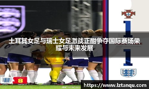 土耳其女足与瑞士女足激战正酣争夺国际赛场荣耀与未来发展